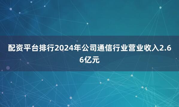 配资平台排行2024年公司通信行业营业收入2.66亿元