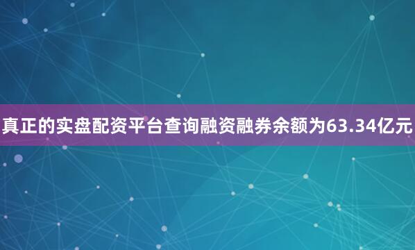 真正的实盘配资平台查询融资融券余额为63.34亿元