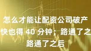 怎么才能让配资公司破产最快也得 40 分钟；路通了之后
