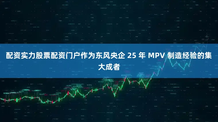 配资实力股票配资门户作为东风央企 25 年 MPV 制造经验的集大成者