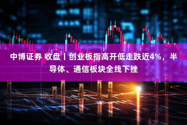中博证券 收盘丨创业板指高开低走跌近4%，半导体、通信板块全线下挫