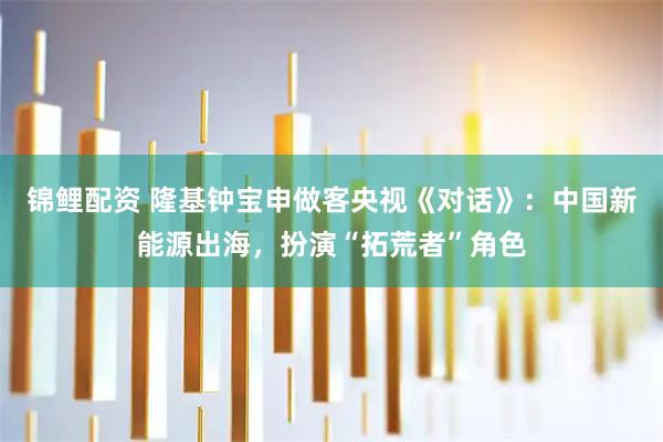 锦鲤配资 隆基钟宝申做客央视《对话》：中国新能源出海，扮演“拓荒者”角色