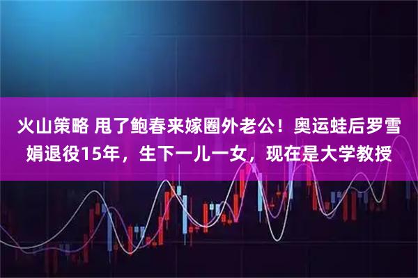 火山策略 甩了鲍春来嫁圈外老公！奥运蛙后罗雪娟退役15年，生下一儿一女，现在是大学教授