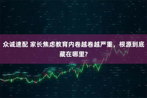 众诚速配 家长焦虑教育内卷越卷越严重，根源到底藏在哪里?