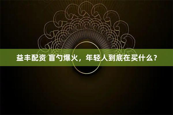 益丰配资 盲勺爆火，年轻人到底在买什么？