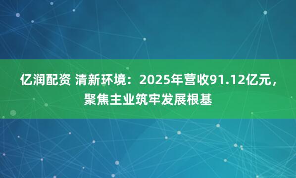 亿润配资 清新环境：2025年营收91.12亿元，聚焦主业筑牢发展根基