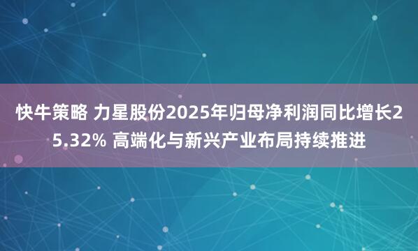 快牛策略 力星股份2025年归母净利润同比增长25.32% 高端化与新兴产业布局持续推进