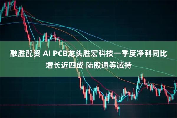 融胜配资 AI PCB龙头胜宏科技一季度净利同比增长近四成 陆股通等减持