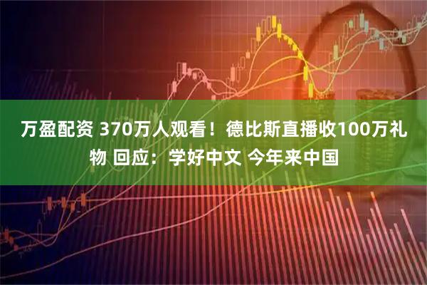 万盈配资 370万人观看！德比斯直播收100万礼物 回应：学好中文 今年来中国