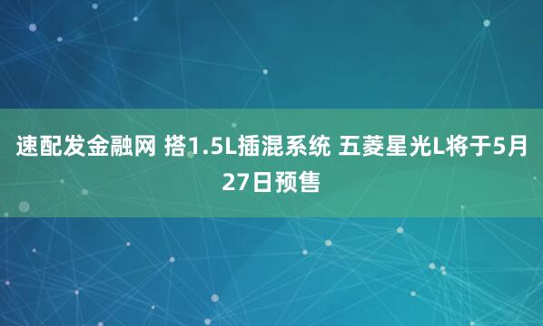 速配发金融网 搭1.5L插混系统 五菱星光L将于5月27日预售