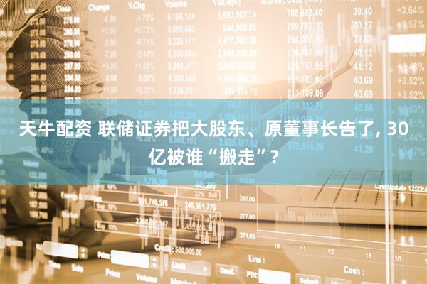天牛配资 联储证券把大股东、原董事长告了, 30亿被谁“搬走”?