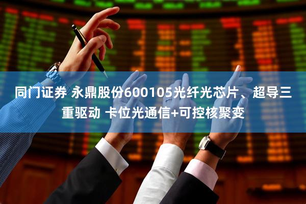 同门证券 永鼎股份600105光纤光芯片、超导三重驱动 卡位光通信+可控核聚变