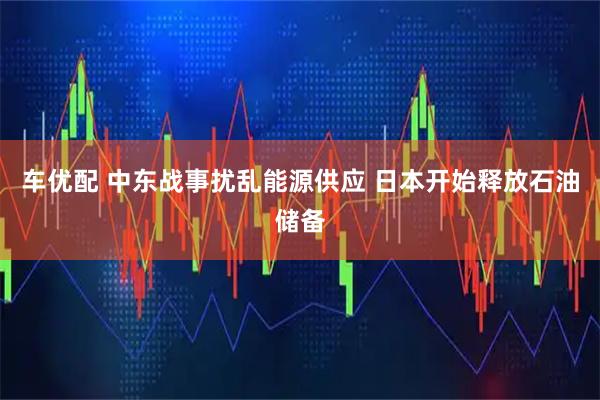 车优配 中东战事扰乱能源供应 日本开始释放石油储备