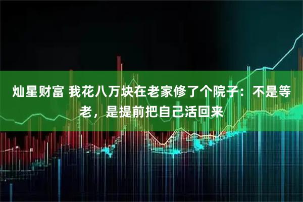 灿星财富 我花八万块在老家修了个院子：不是等老，是提前把自己活回来