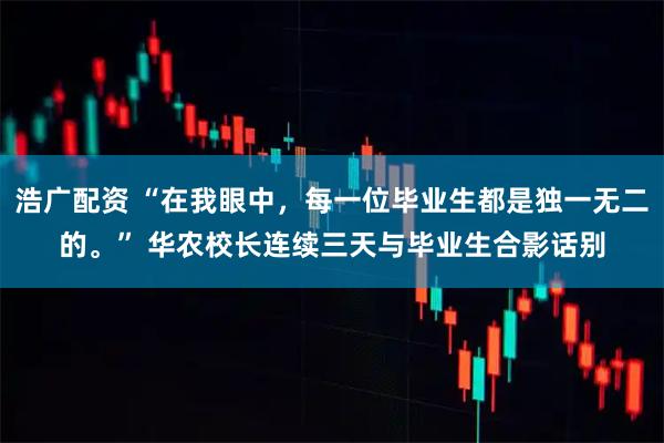 浩广配资 “在我眼中，每一位毕业生都是独一无二的。” 华农校长连续三天与毕业生合影话别