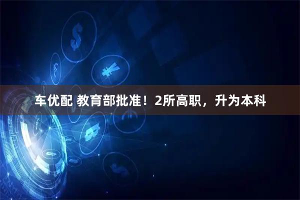车优配 教育部批准！2所高职，升为本科