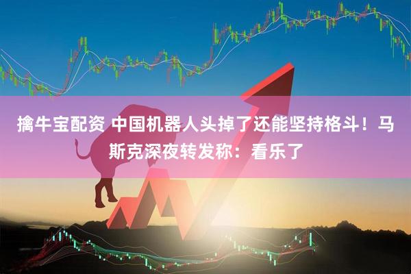 擒牛宝配资 中国机器人头掉了还能坚持格斗！马斯克深夜转发称：看乐了