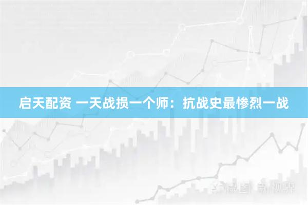 启天配资 一天战损一个师：抗战史最惨烈一战