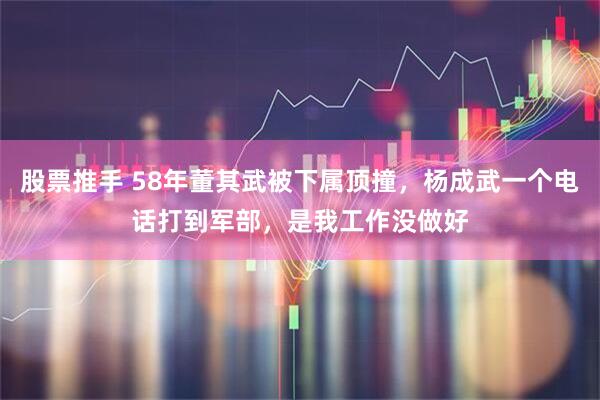 股票推手 58年董其武被下属顶撞，杨成武一个电话打到军部，是我工作没做好