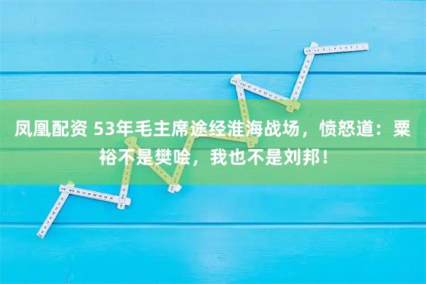 凤凰配资 53年毛主席途经淮海战场，愤怒道：粟裕不是樊哙，我也不是刘邦！