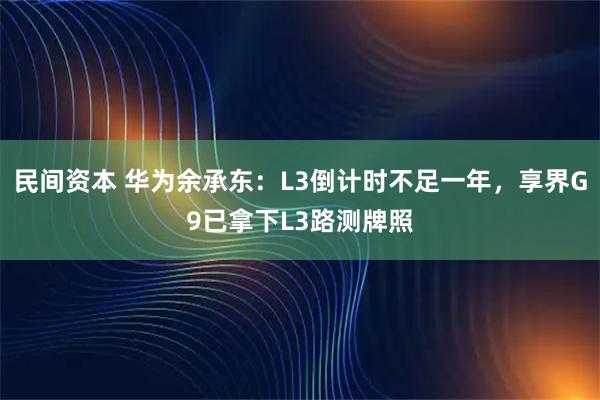 民间资本 华为余承东:L3倒计时不足一年,享界G9已拿下L3路测牌照