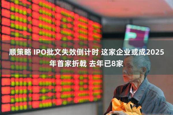 顺策略 IPO批文失效倒计时 这家企业或成2025年首家折戟 去年已8家